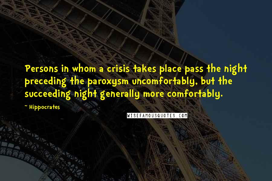 Hippocrates Quotes: Persons in whom a crisis takes place pass the night preceding the paroxysm uncomfortably, but the succeeding night generally more comfortably.