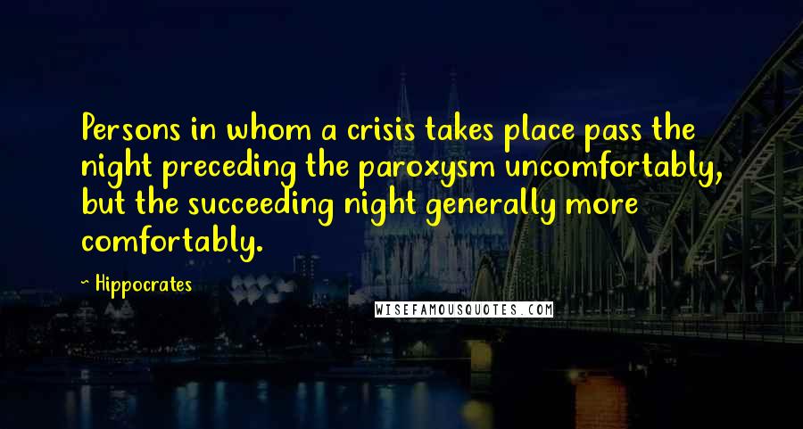 Hippocrates Quotes: Persons in whom a crisis takes place pass the night preceding the paroxysm uncomfortably, but the succeeding night generally more comfortably.