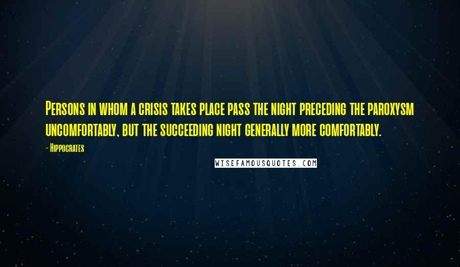 Hippocrates Quotes: Persons in whom a crisis takes place pass the night preceding the paroxysm uncomfortably, but the succeeding night generally more comfortably.