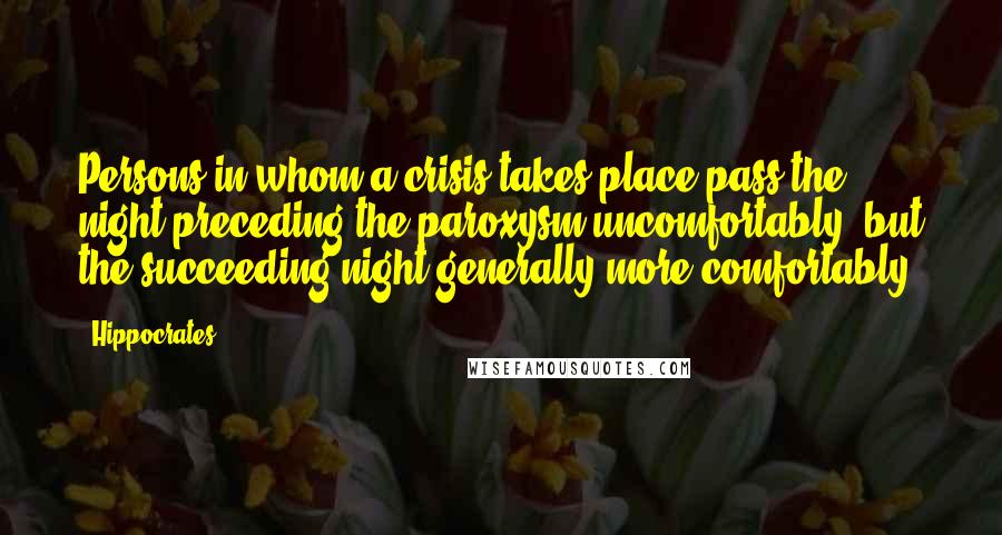 Hippocrates Quotes: Persons in whom a crisis takes place pass the night preceding the paroxysm uncomfortably, but the succeeding night generally more comfortably.