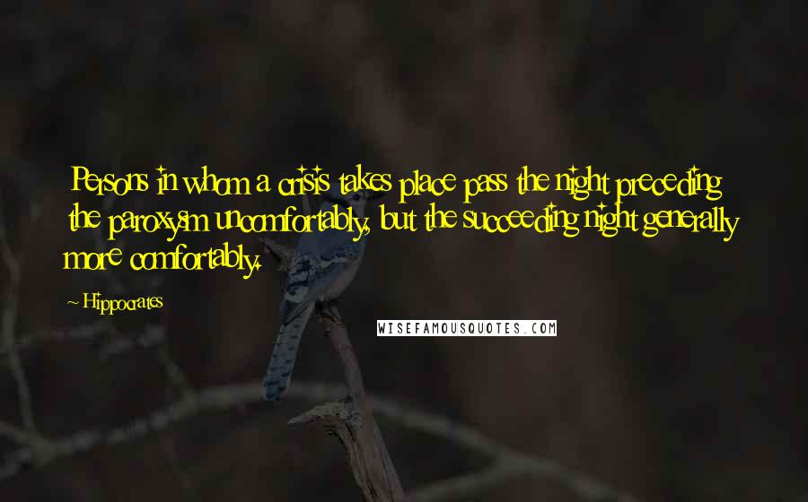 Hippocrates Quotes: Persons in whom a crisis takes place pass the night preceding the paroxysm uncomfortably, but the succeeding night generally more comfortably.