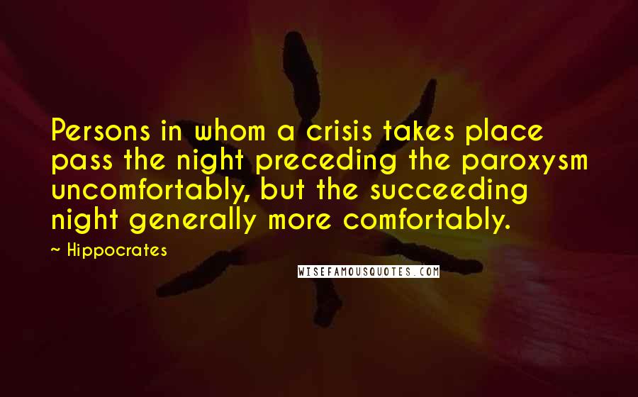 Hippocrates Quotes: Persons in whom a crisis takes place pass the night preceding the paroxysm uncomfortably, but the succeeding night generally more comfortably.