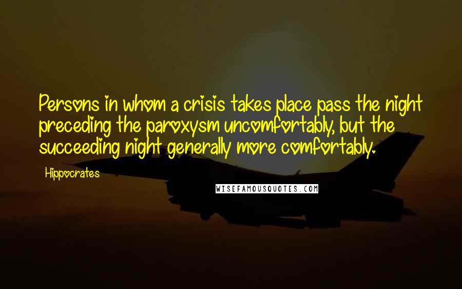 Hippocrates Quotes: Persons in whom a crisis takes place pass the night preceding the paroxysm uncomfortably, but the succeeding night generally more comfortably.