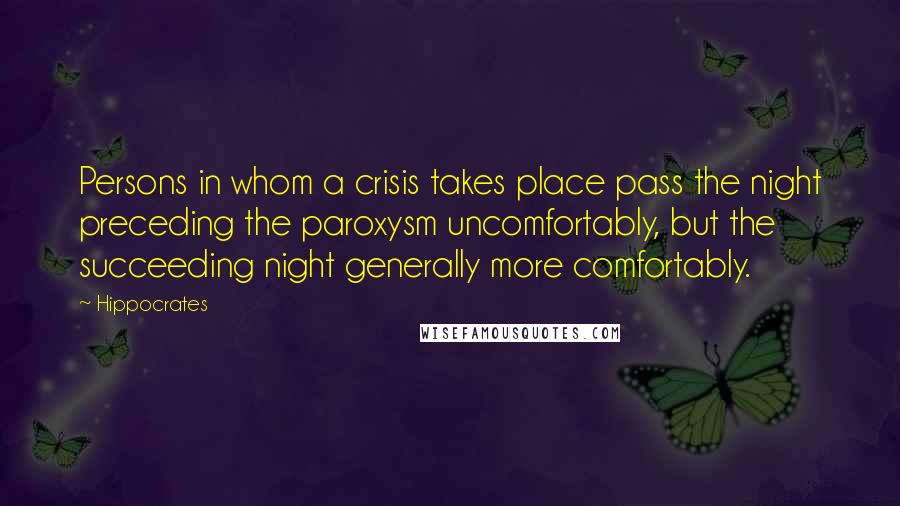 Hippocrates Quotes: Persons in whom a crisis takes place pass the night preceding the paroxysm uncomfortably, but the succeeding night generally more comfortably.