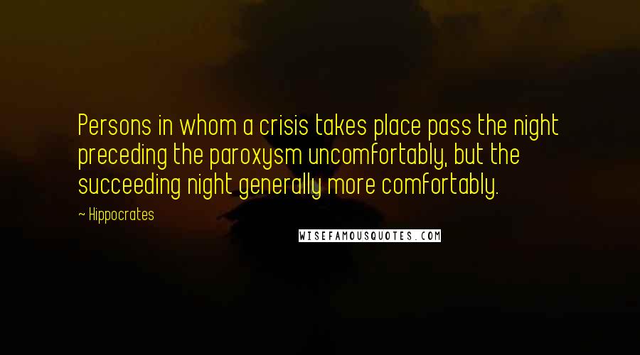 Hippocrates Quotes: Persons in whom a crisis takes place pass the night preceding the paroxysm uncomfortably, but the succeeding night generally more comfortably.