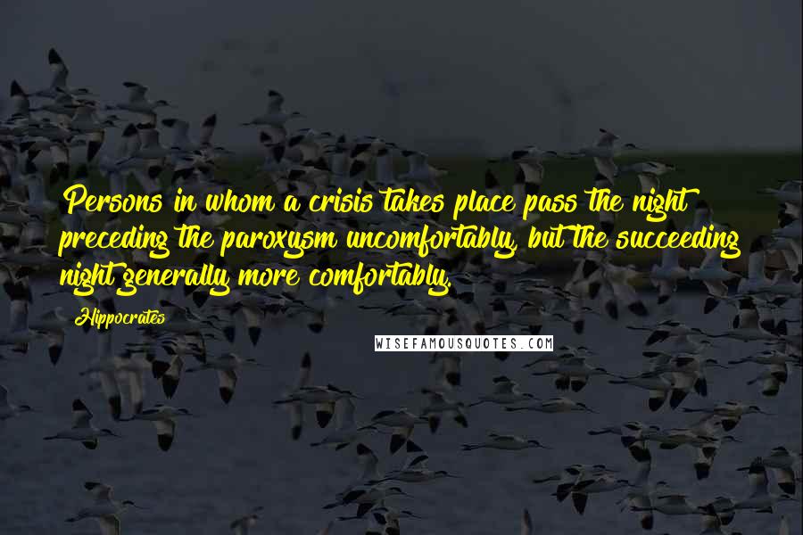 Hippocrates Quotes: Persons in whom a crisis takes place pass the night preceding the paroxysm uncomfortably, but the succeeding night generally more comfortably.