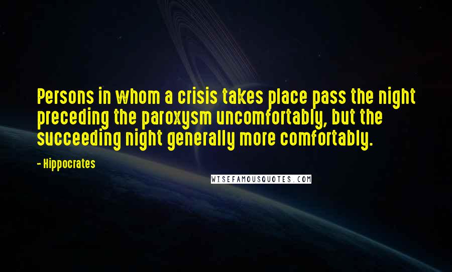 Hippocrates Quotes: Persons in whom a crisis takes place pass the night preceding the paroxysm uncomfortably, but the succeeding night generally more comfortably.