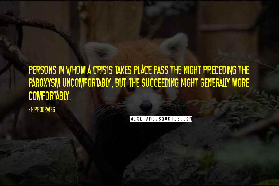 Hippocrates Quotes: Persons in whom a crisis takes place pass the night preceding the paroxysm uncomfortably, but the succeeding night generally more comfortably.