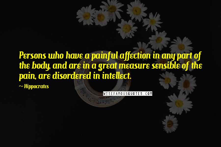 Hippocrates Quotes: Persons who have a painful affection in any part of the body, and are in a great measure sensible of the pain, are disordered in intellect.