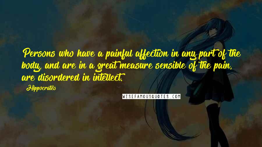 Hippocrates Quotes: Persons who have a painful affection in any part of the body, and are in a great measure sensible of the pain, are disordered in intellect.