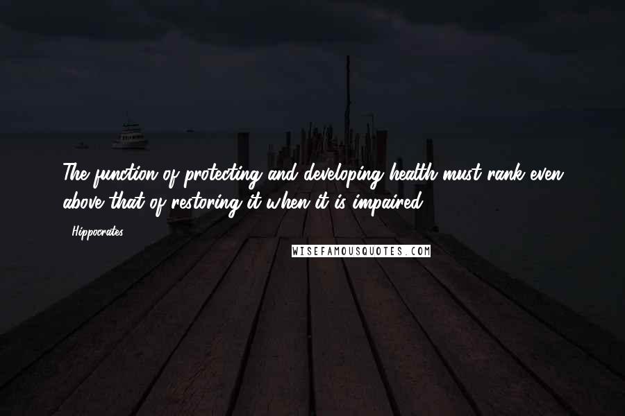 Hippocrates Quotes: The function of protecting and developing health must rank even above that of restoring it when it is impaired.