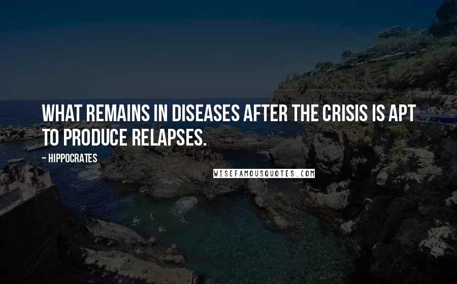 Hippocrates Quotes: What remains in diseases after the crisis is apt to produce relapses.