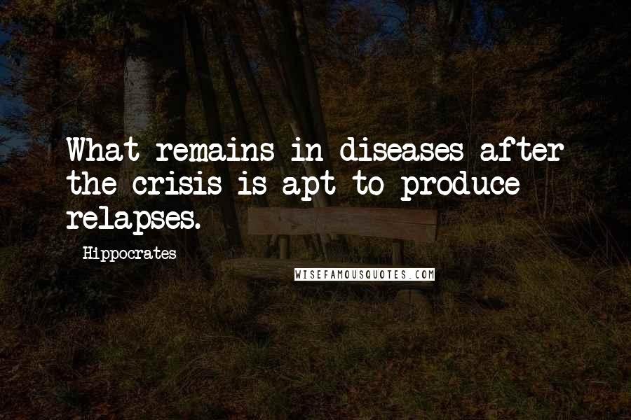 Hippocrates Quotes: What remains in diseases after the crisis is apt to produce relapses.