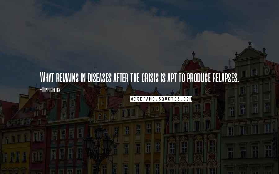 Hippocrates Quotes: What remains in diseases after the crisis is apt to produce relapses.