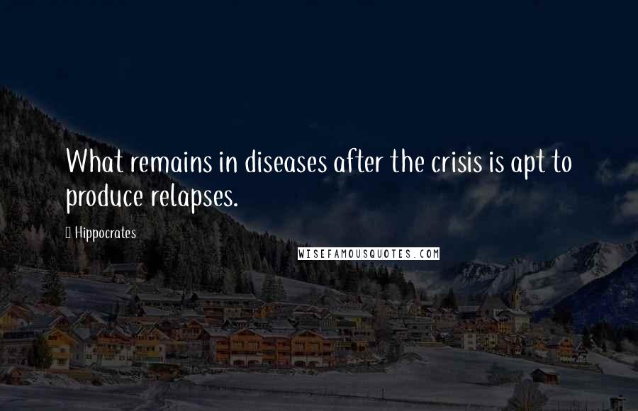 Hippocrates Quotes: What remains in diseases after the crisis is apt to produce relapses.