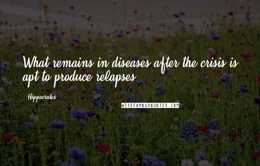 Hippocrates Quotes: What remains in diseases after the crisis is apt to produce relapses.