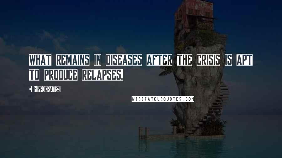 Hippocrates Quotes: What remains in diseases after the crisis is apt to produce relapses.