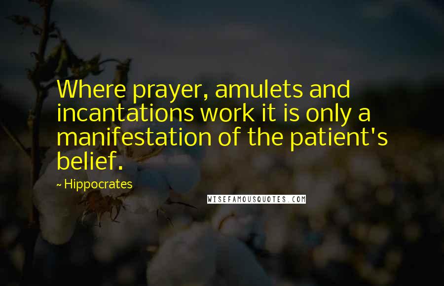 Hippocrates Quotes: Where prayer, amulets and incantations work it is only a manifestation of the patient's belief.
