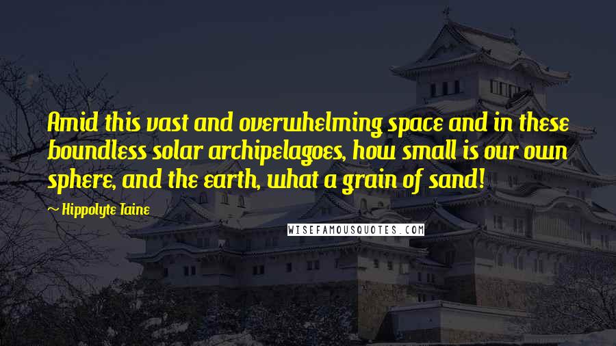 Hippolyte Taine Quotes: Amid this vast and overwhelming space and in these boundless solar archipelagoes, how small is our own sphere, and the earth, what a grain of sand!