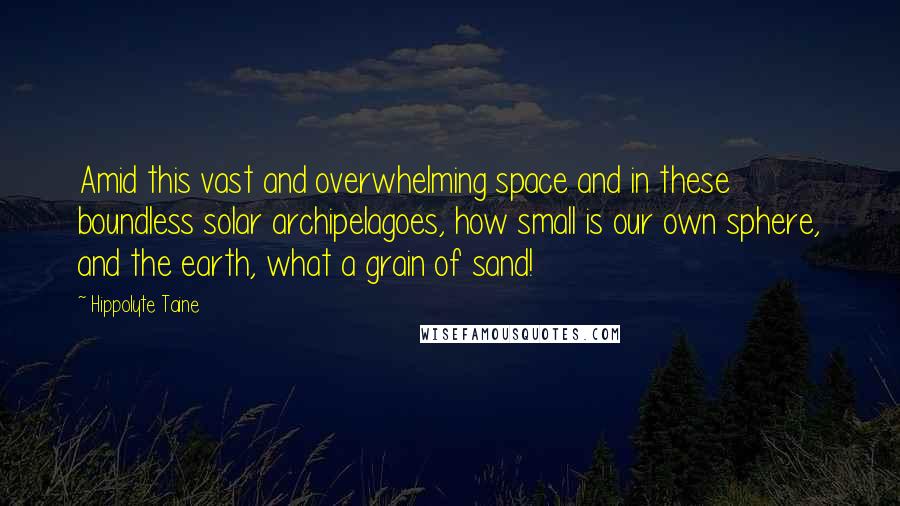 Hippolyte Taine Quotes: Amid this vast and overwhelming space and in these boundless solar archipelagoes, how small is our own sphere, and the earth, what a grain of sand!