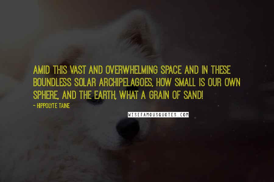 Hippolyte Taine Quotes: Amid this vast and overwhelming space and in these boundless solar archipelagoes, how small is our own sphere, and the earth, what a grain of sand!