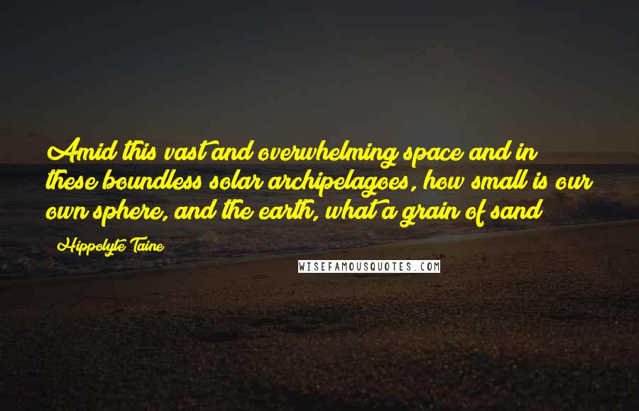 Hippolyte Taine Quotes: Amid this vast and overwhelming space and in these boundless solar archipelagoes, how small is our own sphere, and the earth, what a grain of sand!