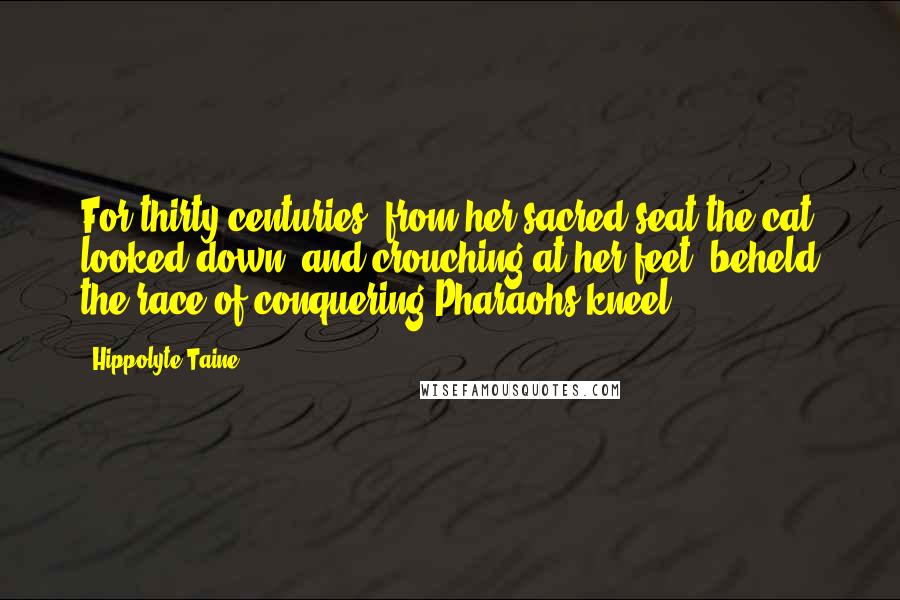 Hippolyte Taine Quotes: For thirty centuries, from her sacred seat the cat looked down, and crouching at her feet, beheld the race of conquering Pharaohs kneel.