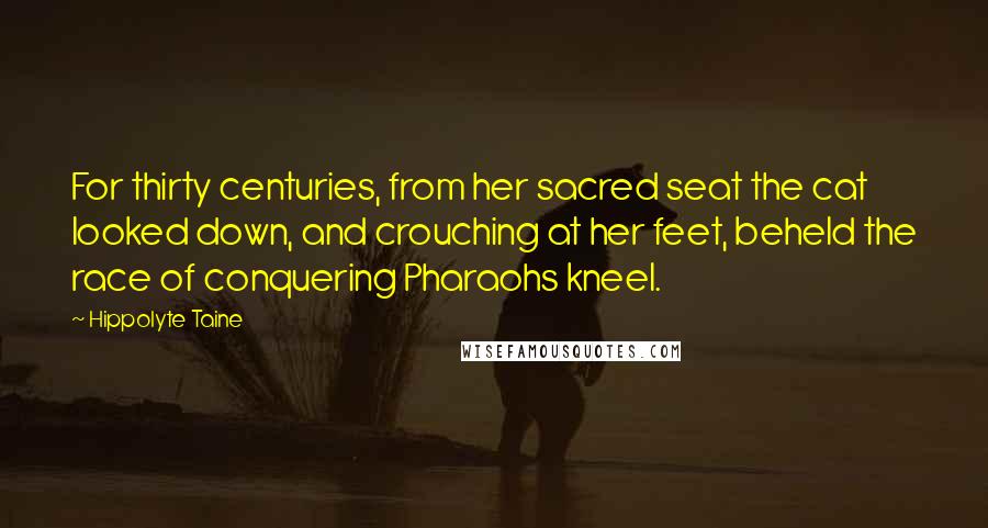 Hippolyte Taine Quotes: For thirty centuries, from her sacred seat the cat looked down, and crouching at her feet, beheld the race of conquering Pharaohs kneel.