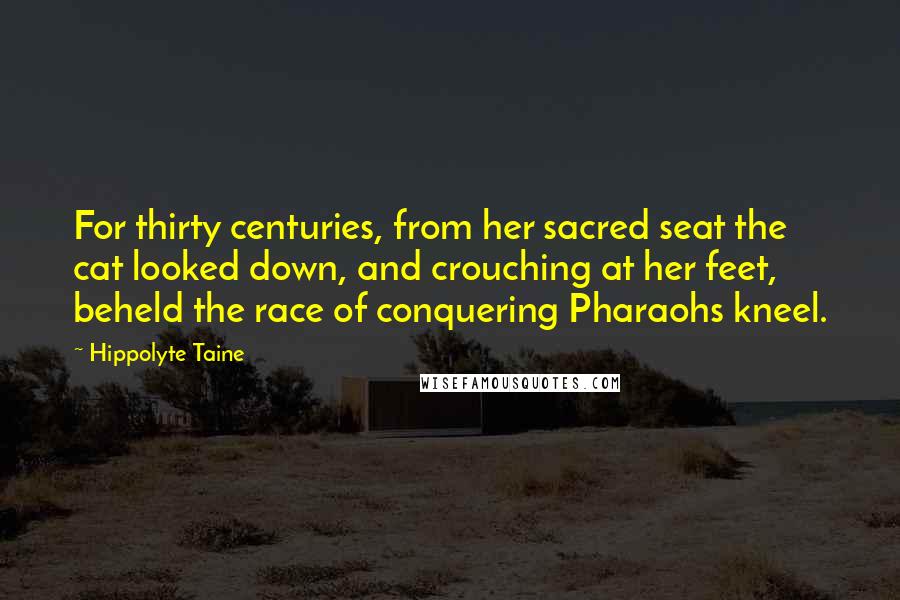 Hippolyte Taine Quotes: For thirty centuries, from her sacred seat the cat looked down, and crouching at her feet, beheld the race of conquering Pharaohs kneel.