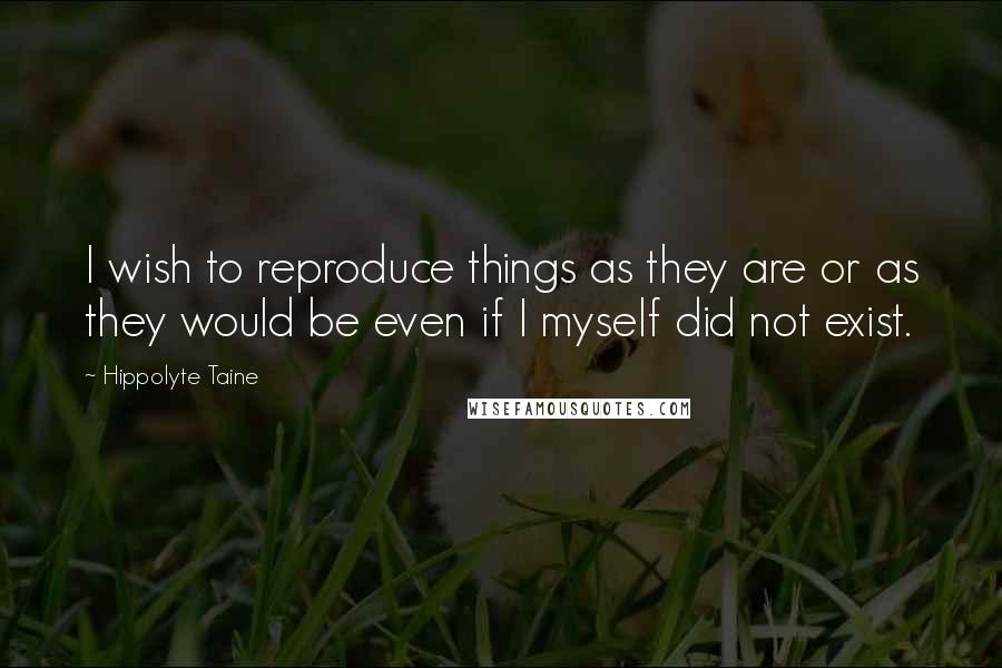 Hippolyte Taine Quotes: I wish to reproduce things as they are or as they would be even if I myself did not exist.