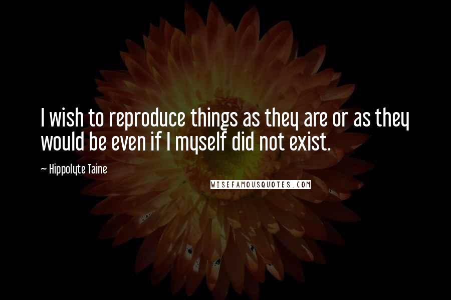 Hippolyte Taine Quotes: I wish to reproduce things as they are or as they would be even if I myself did not exist.
