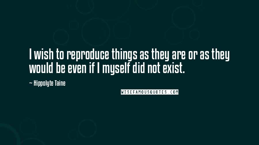 Hippolyte Taine Quotes: I wish to reproduce things as they are or as they would be even if I myself did not exist.