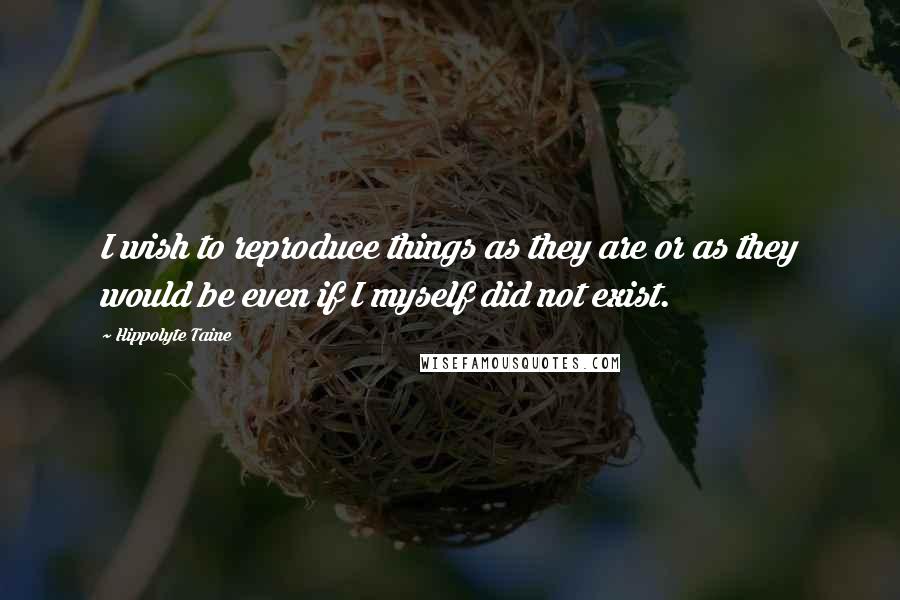 Hippolyte Taine Quotes: I wish to reproduce things as they are or as they would be even if I myself did not exist.