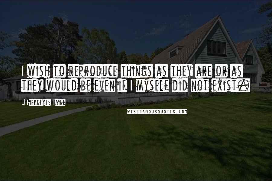 Hippolyte Taine Quotes: I wish to reproduce things as they are or as they would be even if I myself did not exist.
