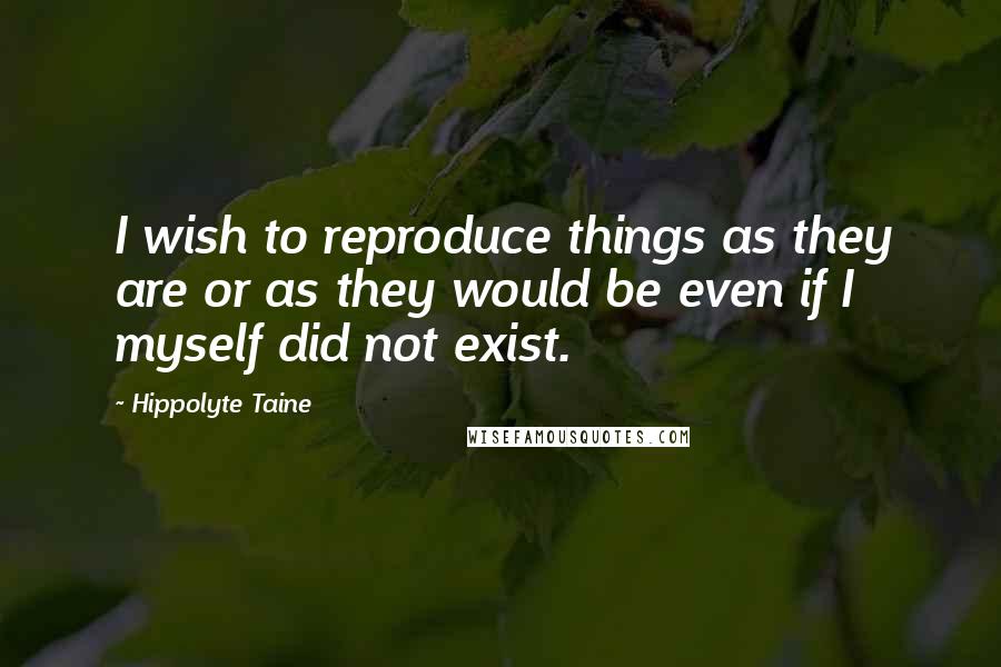 Hippolyte Taine Quotes: I wish to reproduce things as they are or as they would be even if I myself did not exist.