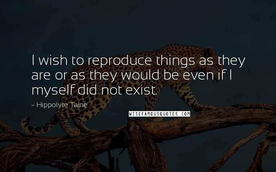 Hippolyte Taine Quotes: I wish to reproduce things as they are or as they would be even if I myself did not exist.