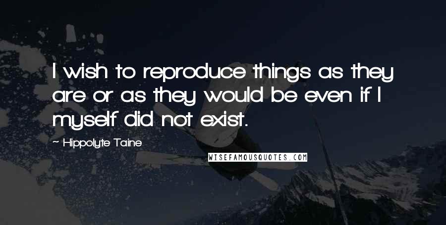 Hippolyte Taine Quotes: I wish to reproduce things as they are or as they would be even if I myself did not exist.