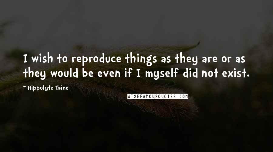 Hippolyte Taine Quotes: I wish to reproduce things as they are or as they would be even if I myself did not exist.
