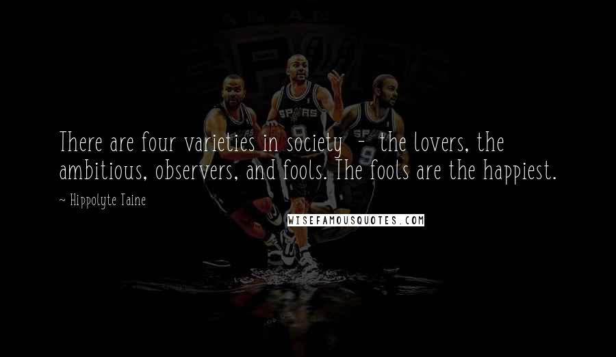 Hippolyte Taine Quotes: There are four varieties in society  -  the lovers, the ambitious, observers, and fools. The fools are the happiest.