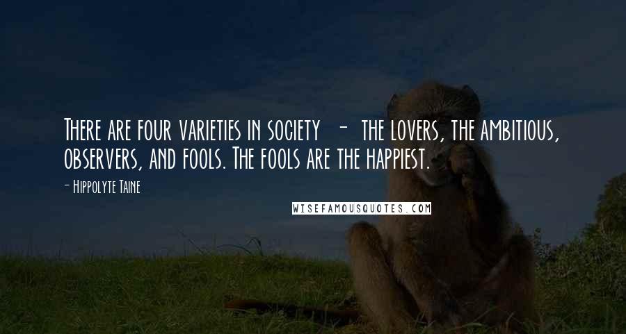 Hippolyte Taine Quotes: There are four varieties in society  -  the lovers, the ambitious, observers, and fools. The fools are the happiest.