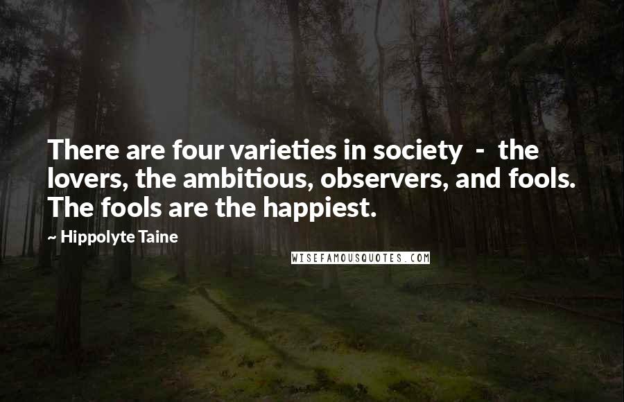 Hippolyte Taine Quotes: There are four varieties in society  -  the lovers, the ambitious, observers, and fools. The fools are the happiest.