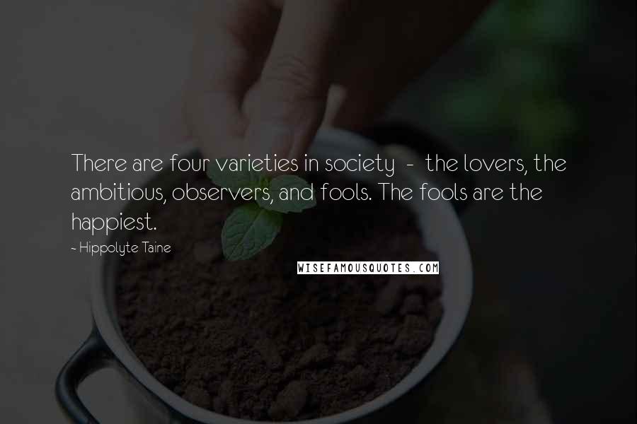 Hippolyte Taine Quotes: There are four varieties in society  -  the lovers, the ambitious, observers, and fools. The fools are the happiest.