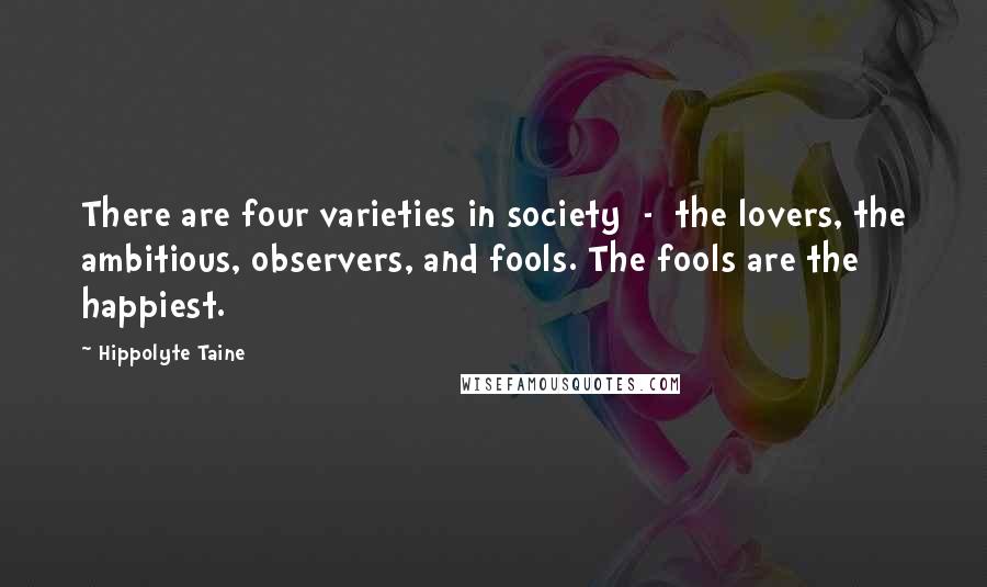 Hippolyte Taine Quotes: There are four varieties in society  -  the lovers, the ambitious, observers, and fools. The fools are the happiest.