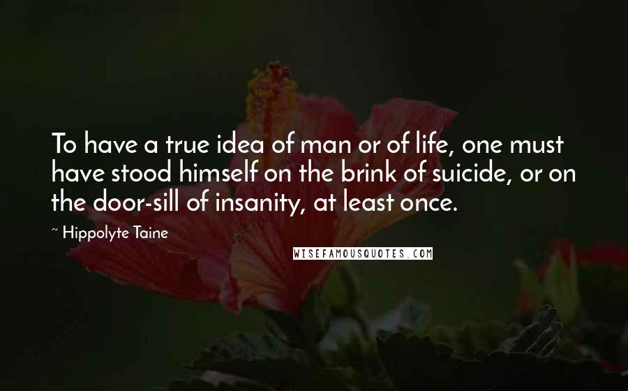 Hippolyte Taine Quotes: To have a true idea of man or of life, one must have stood himself on the brink of suicide, or on the door-sill of insanity, at least once.