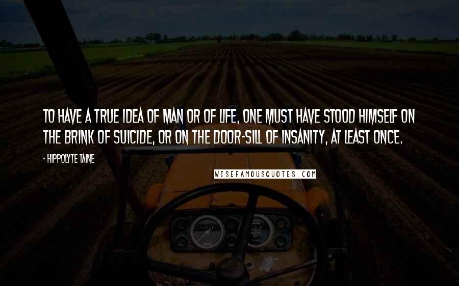 Hippolyte Taine Quotes: To have a true idea of man or of life, one must have stood himself on the brink of suicide, or on the door-sill of insanity, at least once.