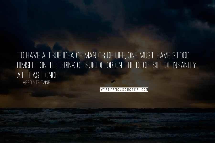 Hippolyte Taine Quotes: To have a true idea of man or of life, one must have stood himself on the brink of suicide, or on the door-sill of insanity, at least once.