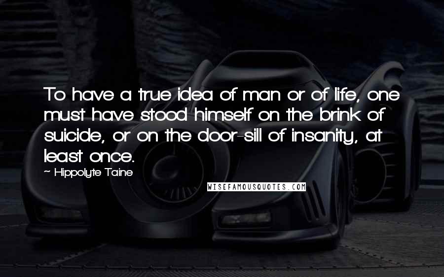 Hippolyte Taine Quotes: To have a true idea of man or of life, one must have stood himself on the brink of suicide, or on the door-sill of insanity, at least once.