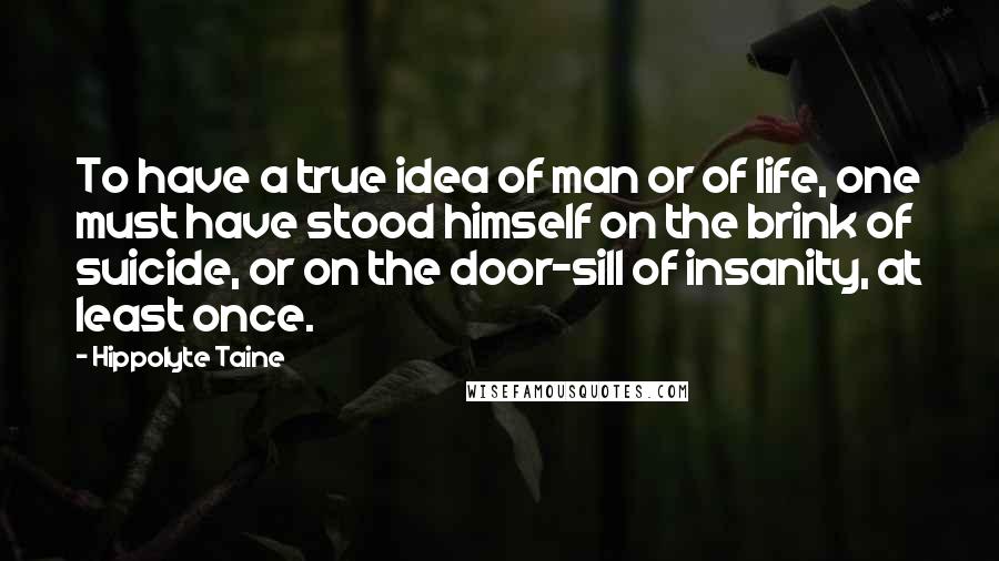 Hippolyte Taine Quotes: To have a true idea of man or of life, one must have stood himself on the brink of suicide, or on the door-sill of insanity, at least once.