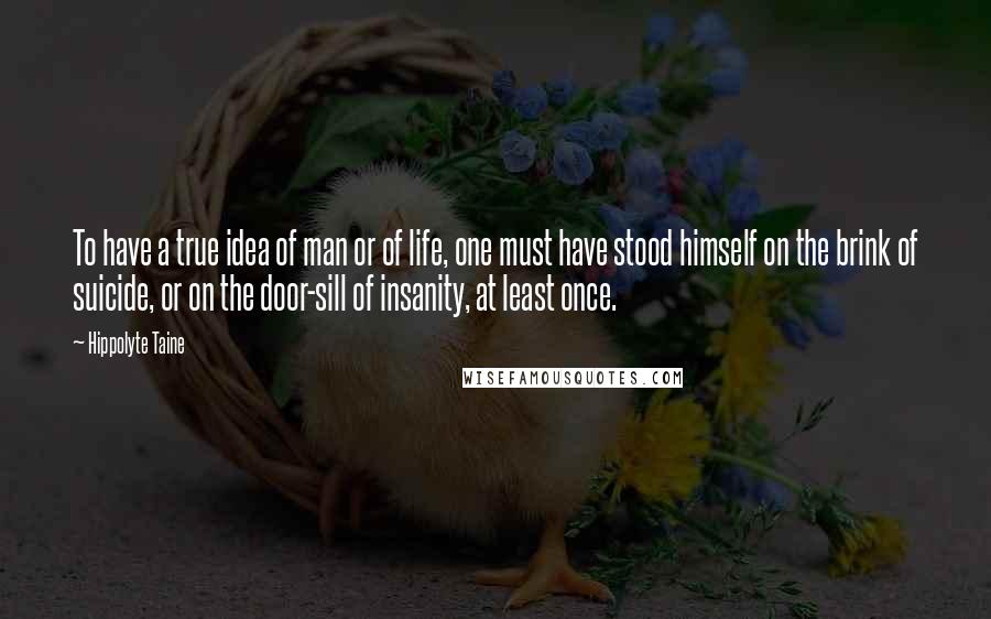 Hippolyte Taine Quotes: To have a true idea of man or of life, one must have stood himself on the brink of suicide, or on the door-sill of insanity, at least once.