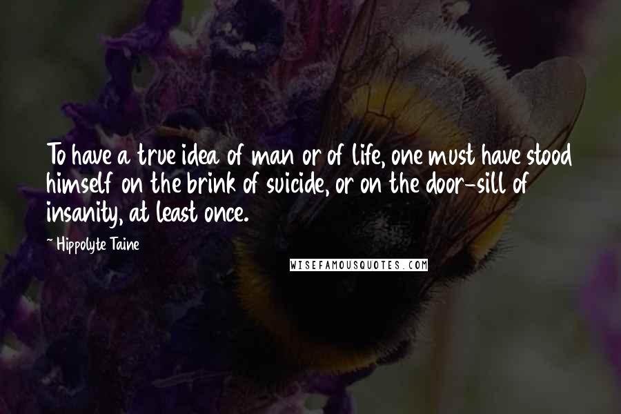 Hippolyte Taine Quotes: To have a true idea of man or of life, one must have stood himself on the brink of suicide, or on the door-sill of insanity, at least once.